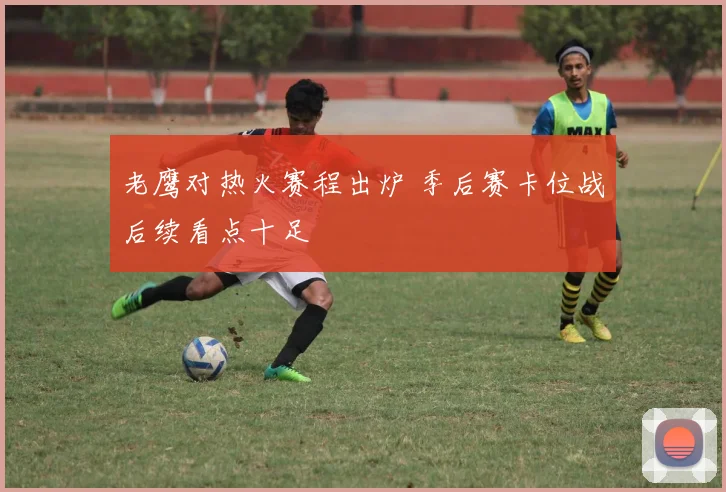 老鹰对热火赛程出炉 季后赛卡位战后续看点十足