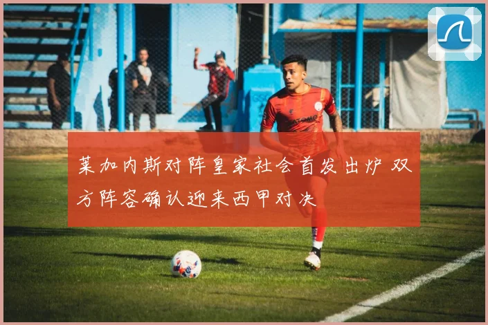 莱加内斯对阵皇家社会首发出炉 双方阵容确认迎来西甲对决