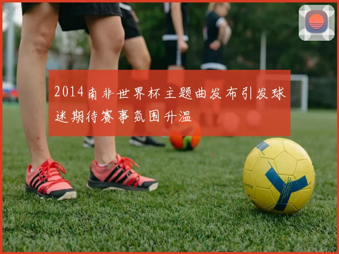 2014南非世界杯主题曲发布引发球迷期待赛事氛围升温