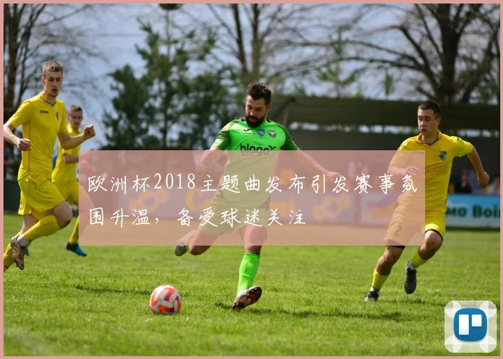 欧洲杯2018主题曲发布引发赛事氛围升温，备受球迷关注