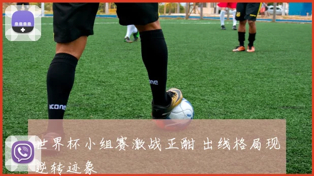 世界杯小组赛激战正酣 出线格局现逆转迹象