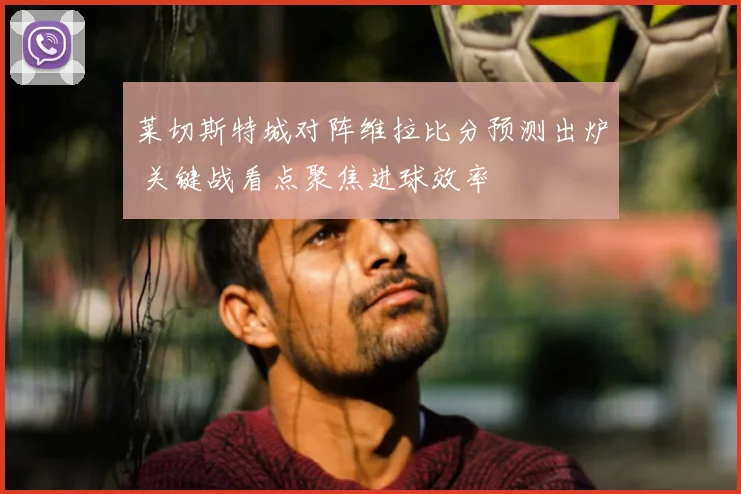 莱切斯特城对阵维拉比分预测出炉 关键战看点聚焦进球效率