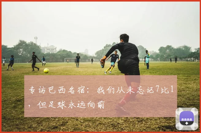 专访巴西名宿：我们从未忘记7比1，但足球永远向前