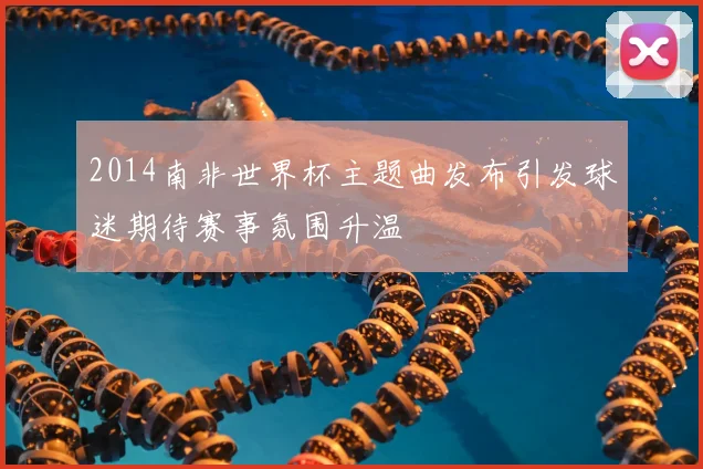 2014南非世界杯主题曲发布引发球迷期待赛事氛围升温