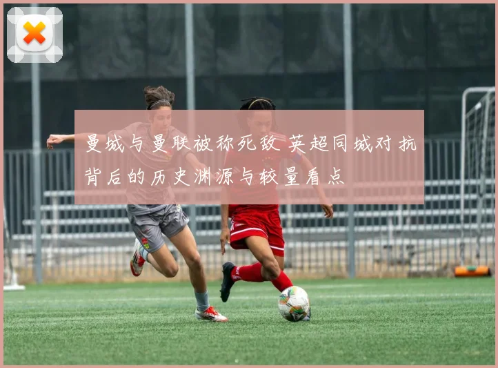 曼城与曼联被称死敌 英超同城对抗背后的历史渊源与较量看点