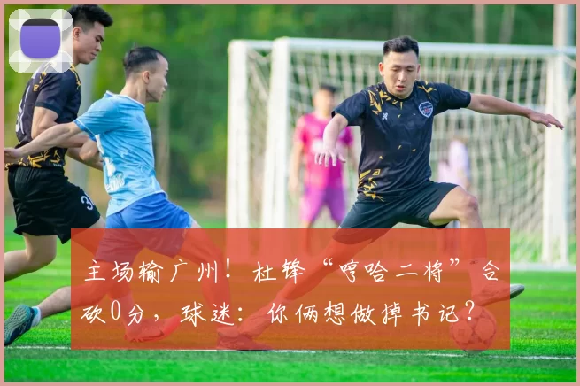 主场输广州！杜锋“哼哈二将”合砍0分，球迷：你俩想做掉书记？
