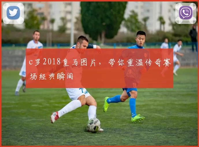 c罗2018皇马图片，带你重温传奇赛场经典瞬间