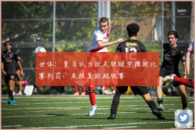 世体：皇马认为欧足联暗中操控比赛判罚，来报复欧超联赛