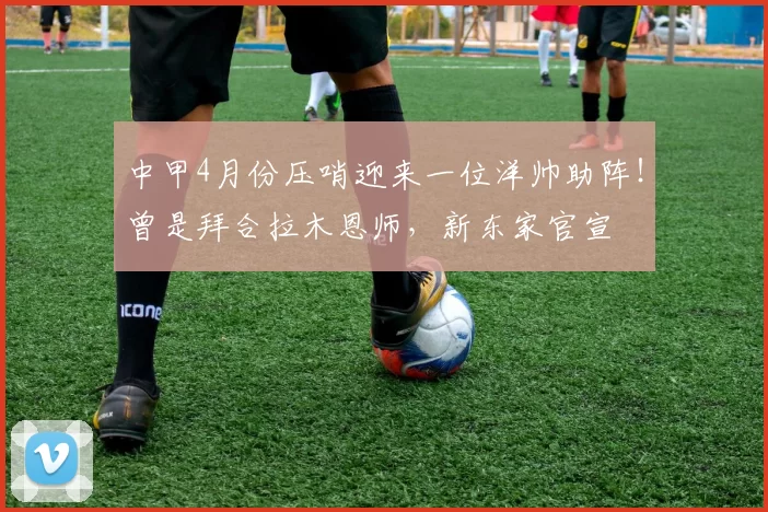 中甲4月份压哨迎来一位洋帅助阵！曾是拜合拉木恩师，新东家官宣