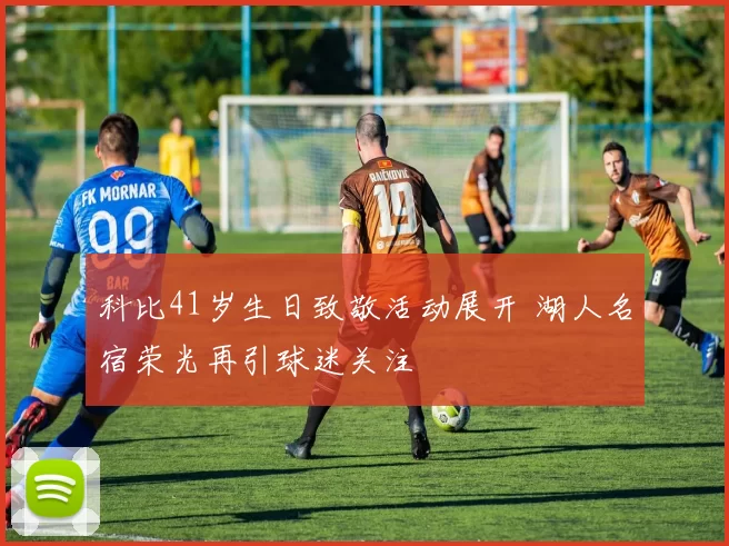 科比41岁生日致敬活动展开 湖人名宿荣光再引球迷关注