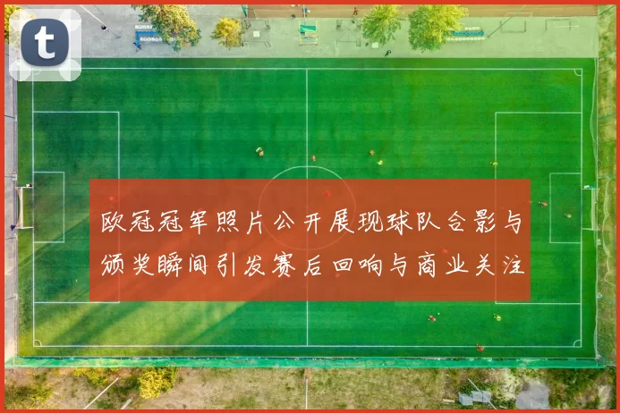 欧冠冠军照片公开展现球队合影与颁奖瞬间引发赛后回响与商业关注