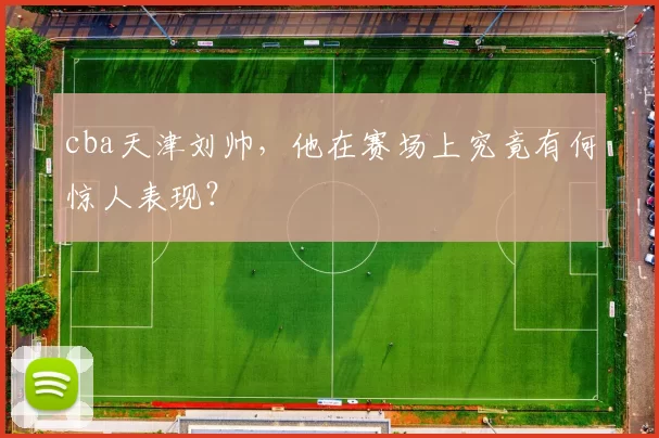 cba天津刘帅，他在赛场上究竟有何惊人表现？