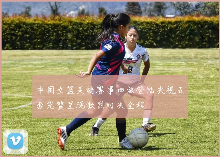中国女篮关键赛事回放登陆央视五套完整呈现激烈对决全程