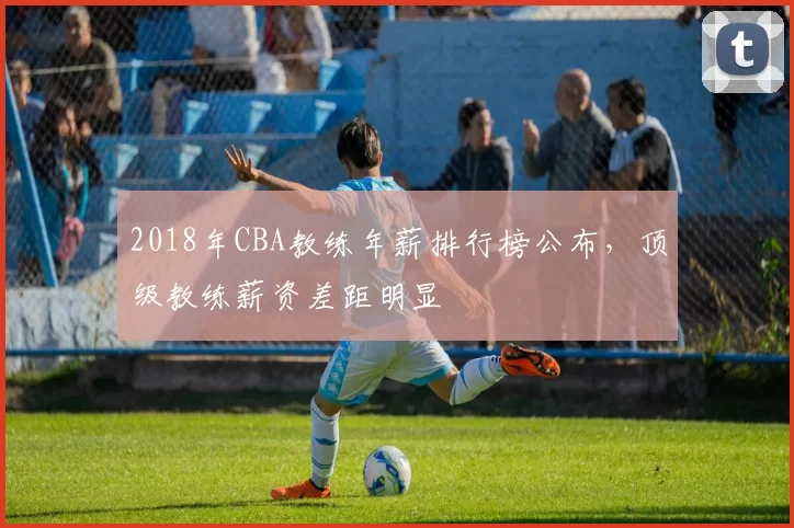 2018年CBA教练年薪排行榜公布，顶级教练薪资差距明显