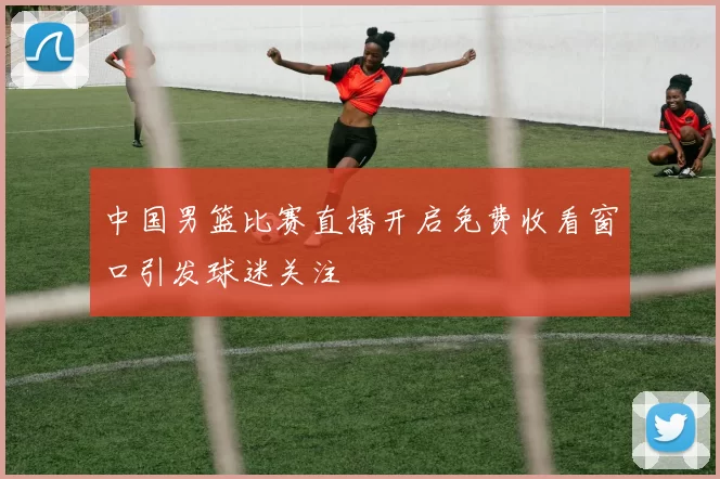 中国男篮比赛直播开启免费收看窗口引发球迷关注