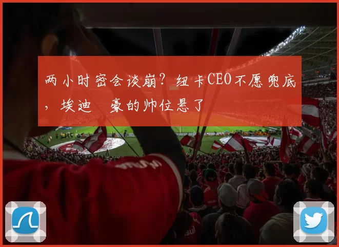 两小时密会谈崩？纽卡CEO不愿兜底，埃迪・豪的帅位悬了