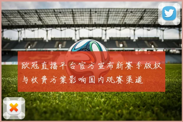 欧冠直播平台官方宣布新赛季版权与收费方案影响国内观赛渠道