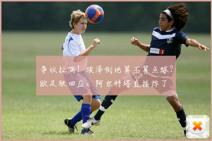 争议拉满！埃泽倒地算不算点球？欧足联回应，阿尔特塔直接炸了