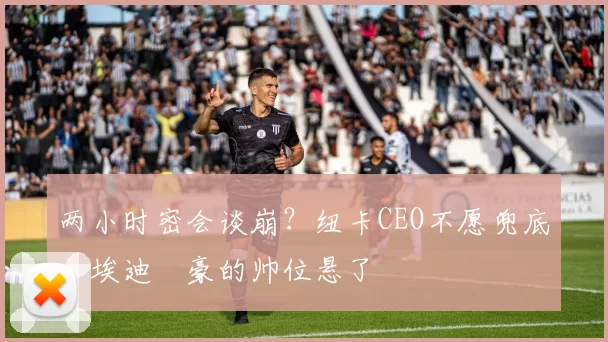 两小时密会谈崩？纽卡CEO不愿兜底，埃迪・豪的帅位悬了
