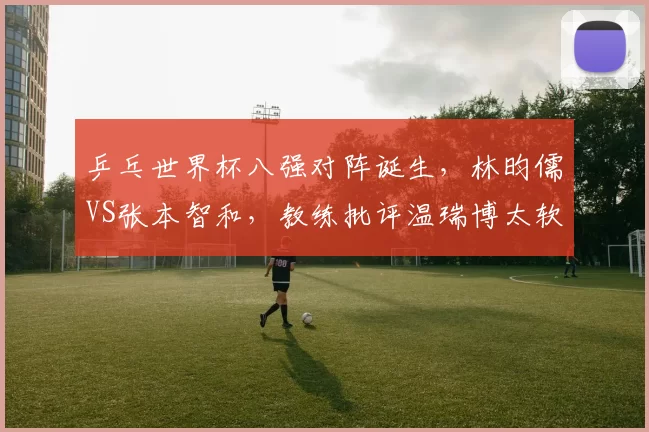 乒乓世界杯八强对阵诞生，林昀儒VS张本智和，教练批评温瑞博太软