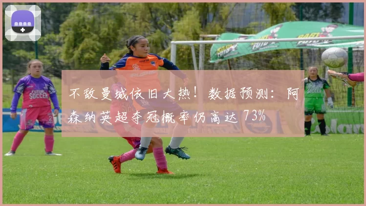 不敌曼城依旧大热！数据预测：阿森纳英超夺冠概率仍高达 73%