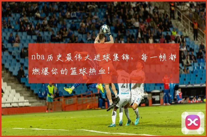 nba历史最伟大进球集锦，每一帧都燃爆你的篮球热血！
