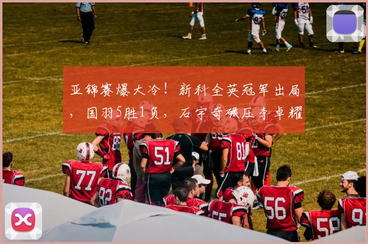 亚锦赛爆大冷！新科全英冠军出局，国羽5胜1负，石宇奇碾压李卓耀