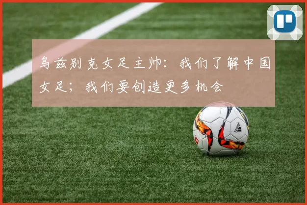 乌兹别克女足主帅：我们了解中国女足；我们要创造更多机会