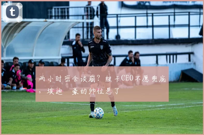 两小时密会谈崩？纽卡CEO不愿兜底，埃迪・豪的帅位悬了