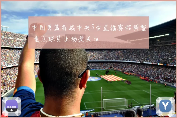 中国男篮备战中央5台直播赛程调整 重点球员出场受关注