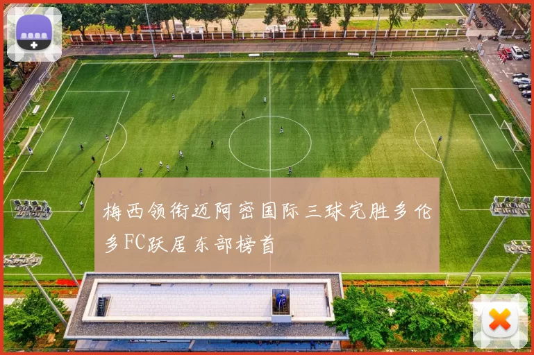 梅西领衔迈阿密国际三球完胜多伦多FC跃居东部榜首