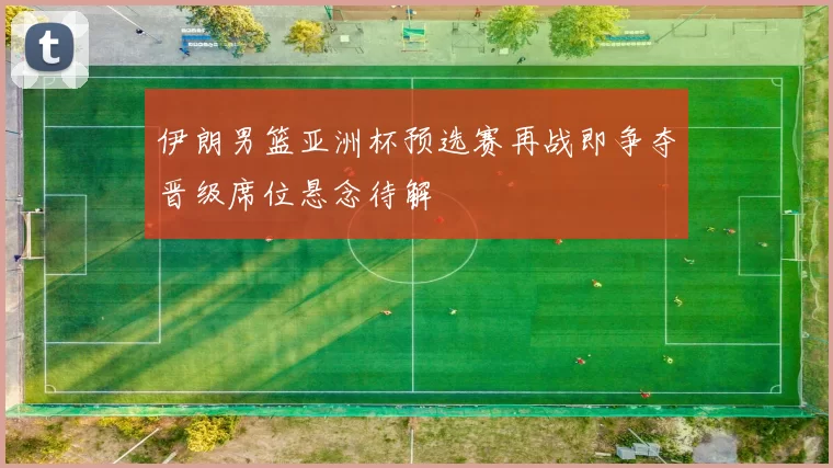 伊朗男篮亚洲杯预选赛再战即争夺晋级席位悬念待解