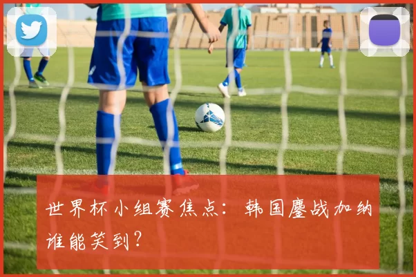 世界杯小组赛焦点：韩国鏖战加纳谁能笑到？