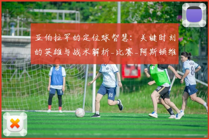 亚伯拉罕的定位球智慧：关键时刻的英雄与战术解析_比赛_阿斯顿维拉_进球