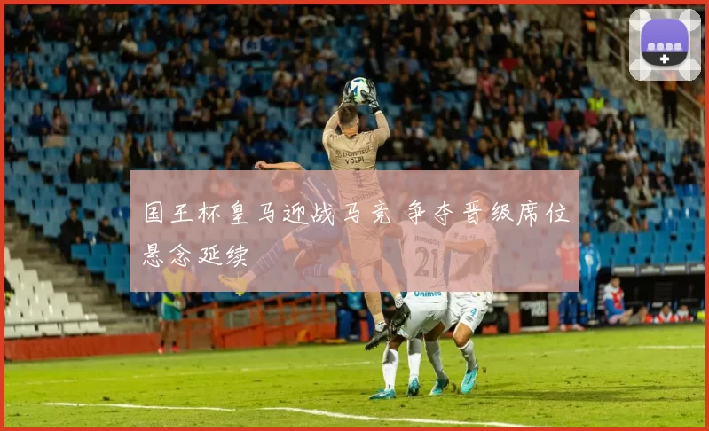 国王杯皇马迎战马竞 争夺晋级席位悬念延续