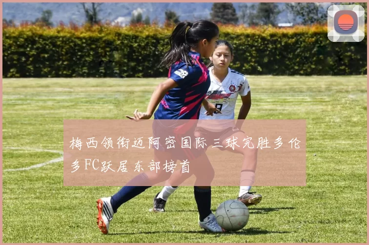 梅西领衔迈阿密国际三球完胜多伦多FC跃居东部榜首