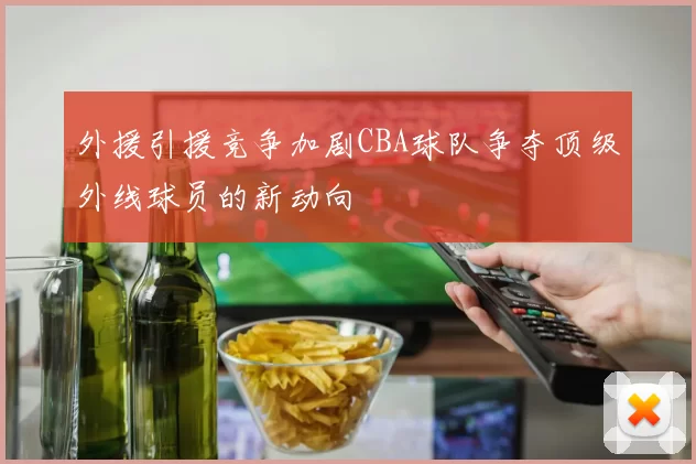 外援引援竞争加剧CBA球队争夺顶级外线球员的新动向
