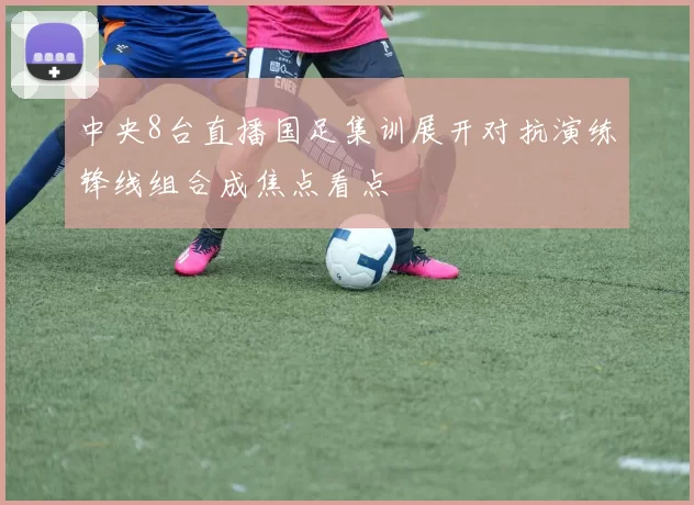 中央8台直播国足集训展开对抗演练锋线组合成焦点看点