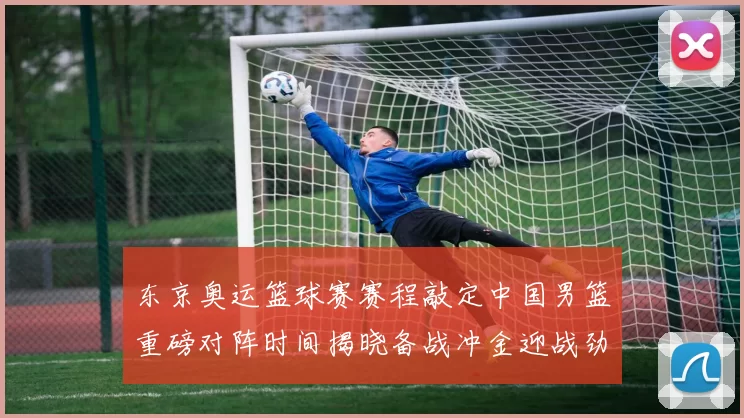 东京奥运篮球赛赛程敲定中国男篮重磅对阵时间揭晓备战冲金迎战劲旅