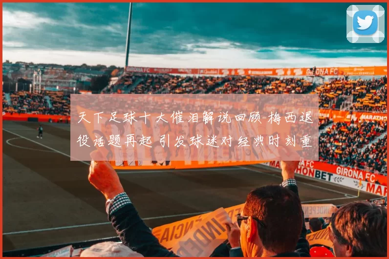 天下足球十大催泪解说回顾 梅西退役话题再起 引发球迷对经典时刻重温