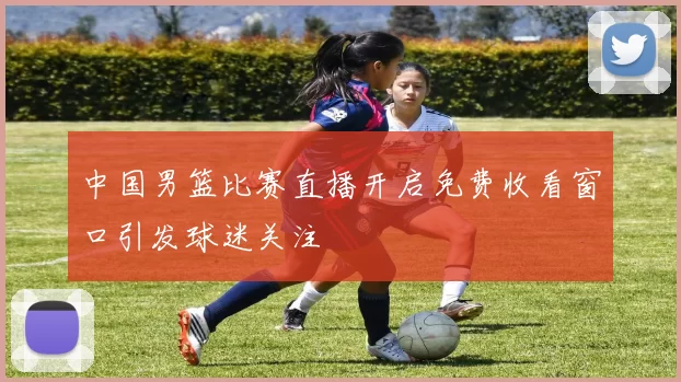 中国男篮比赛直播开启免费收看窗口引发球迷关注