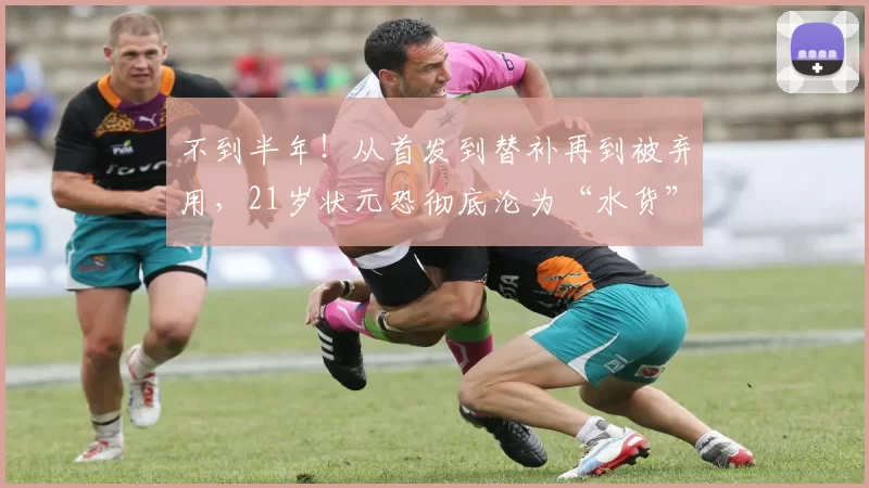 不到半年！从首发到替补再到被弃用，21岁状元恐彻底沦为“水货”