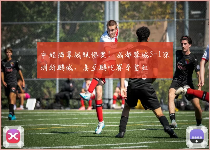 中超揭幕战酿惨案！成都蓉城5-1深圳新鹏城，姜至鹏吃赛季首红