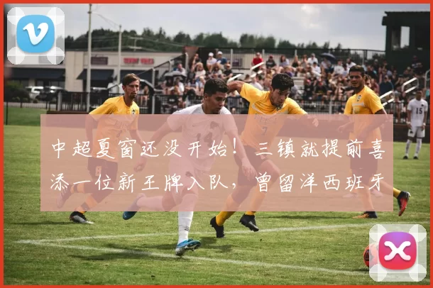 中超夏窗还没开始！三镇就提前喜添一位新王牌入队，曾留洋西班牙