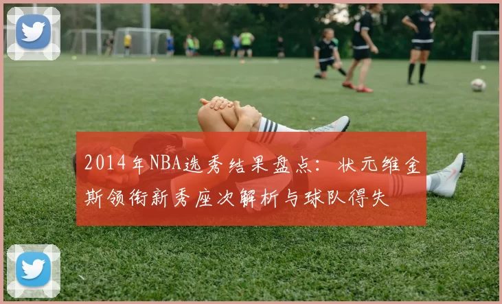 2014年NBA选秀结果盘点：状元维金斯领衔新秀座次解析与球队得失