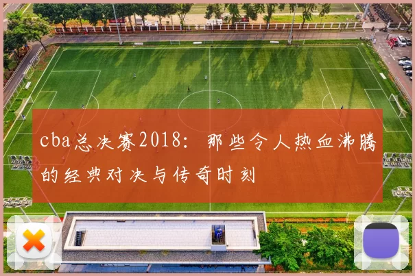 cba总决赛2018：那些令人热血沸腾的经典对决与传奇时刻