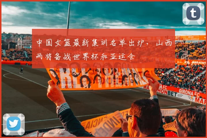 中国女篮最新集训名单出炉,山西两将备战世界杯和亚运会