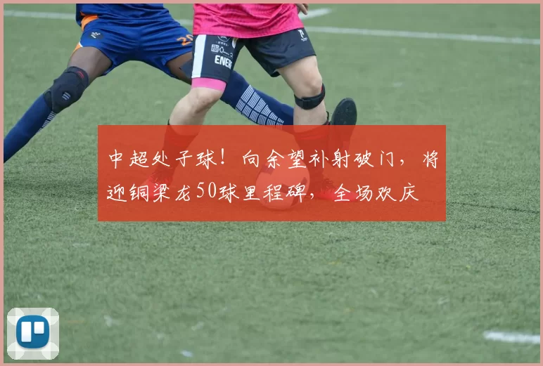 中超处子球！向余望补射破门，将迎铜梁龙50球里程碑，全场欢庆