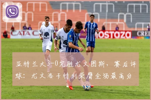 亚特兰大3-0完胜尤文图斯,赛后评球:尤文洛卡特利荣膺全场最高分_比赛_萨利奇_苏莱曼纳