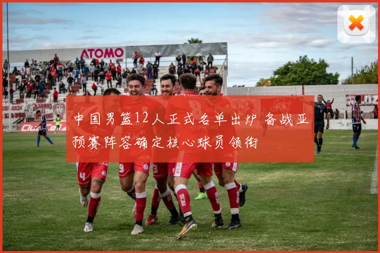 中国男篮12人正式名单出炉 备战亚预赛阵容确定核心球员领衔